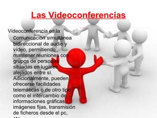 Las Videoconferencias Videoconferencia es la  c omunicación simultánea bidireccional de audio y vídeo, permitiendo mantener reuniones con grupos de personas situadas en lugares alejados entre sí. Adicionalmente, pueden ofrecerse facilidades telemáticas o de otro tipo como el intercambio de informaciones gráficas, imágenes fijas, transmisión de ficheros desde el pc, etc. 