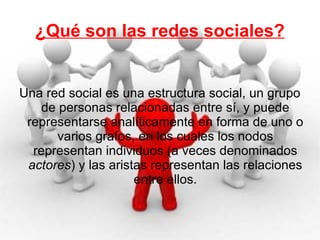 ¿Qué son las redes sociales? Una red social es una estructura social, un grupo de personas relacionadas entre sí, y puede representarse analíticamente en forma de uno o varios grafos, en los cuales los nodos representan individuos (a veces denominados  actores ) y las aristas representan las relaciones entre ellos. 