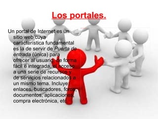 Los portales. Un portal de Internet es un sitio web cuya característica fundamental es la de servir de  Puerta de entrada  (única) para ofrecer al usuario, de forma fácil e integrada, el acceso a una serie de recursos y de servicios relacionados a un mismo tema. Incluye: enlaces, buscadores, foros, documentos, aplicaciones, compra electrónica, etc. 