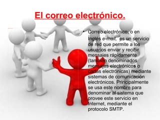 El correo electrónico. Correo electrónico, o en  i nglés  e-mail,   es un servicio de red que permite a los usuarios enviar y recibir mensajes rápidamente (también denominados mensajes   electrónico s  o cartas   electrónicas) mediante sistemas de comunicación electrónicos. Principalmente se usa este nombre para denominar al sistema que provee este servicio en Internet, mediante el protocolo SMTP. 