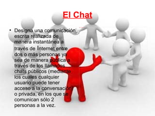 El Chat Designa una comunicación escrita realizada de manera instantánea a través de  I nternet entre dos o más personas ya sea de manera pública a través de los llamados chats públicos (mediante los cuales cualquier usuario puede tener acceso a la conversación) o privada, en los que se comunican sólo 2 personas a la vez. 