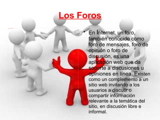 Los Foros En  I nternet, un foro, también conocido como foro de mensajes, foro de opinión o foro de discusión, es una aplicación web que da soporte a discusiones u opiniones en línea. E xisten como un complemento a un sitio web invitando a los usuarios a discutir o compartir información relevante a la temática del sitio, en discusión libre e informal. 