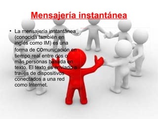 Mensajería instantánea La mensajería instantánea (conocida también en inglés como IM) es una forma de  co municación en tiempo real entre dos o más personas basada en texto. El texto es enviado a través de dispositivos conectados a una red como Internet. 