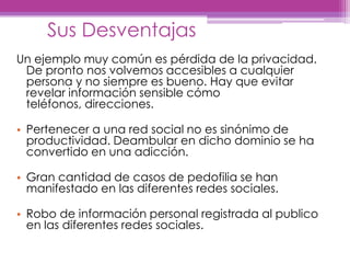 SusDesventajasUn ejemplo muy común es pérdida de la privacidad. De pronto nos volvemos accesibles a cualquier persona y no siempre es bueno. Hay que evitar revelar información sensible cómo teléfonos, direcciones.Pertenecer a una red social no es sinónimo de productividad. Deambular en dicho dominio se ha convertido en una adicción.Gran cantidad de casos de pedofilia se han manifestado en las diferentes redes sociales.Robo de información personal registrada al publico en las diferentes redes sociales. 