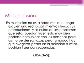 Mi conclusion.En mi opinion no esta nada mal quetengaalguienuna red social, mientrastengasusprecauciones, y se cuide de los problemasqueestaspuedantraer, estamuybienpodersecomunicar con las personas paraasi no perdersuslazos, perotampoco hay queexagerar y caer en la adiccion a estaspodriantraerconsecuencias.                              GRACIAS(:
