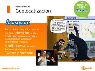 Herramientas Geolocalización Red social en la que los usuarios realizan  ‘check-ins’  en los locales que visitan teniendo la posibilidad de incorporar comentarios (“tips”).  5  millones  de usuarios. Podemos sincronizar con  Twitter y Facebook . 