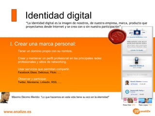 Identidad digital “ La identidad digital es la imagen de nosotros, de nuestra empresa, marca, producto que proyectamos desde Internet y se crea con o sin nuestra participación” Máximo Décimo Meridio: “Lo que hacemos en esta vida tiene su eco en la eternidad" I.  Crear una marca personal:  Tener un dominio propio con su nombre. Crear y mantener un perfil profesional en las principales redes  profesionales y sitios de networking. Usar servicios que permitan compartir. Facebook,Glass, Delicious, Flickr, …. Observar y participar. Twitter, Menéame, Linkedin, RSS, …. Rosa Díaz  UPD Patxi López  PSE 