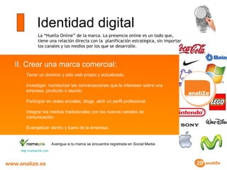 Identidad digital La “Huella Online” de la marca. La presencia online es un todo que, tiene una relación directa con la  planificación estratégica, sin importar los canales y los medios por los que se desarrolle. II. Crear una marca comercial:  Tener un dominio y sitio web propio y actualizado. Investigar: monitorizar las conversaciones que le interesen sobre una empresa, producto o asunto. Participar en redes sociales, blogs, abrir un perfil profesional. Integrar los medios tradicionales con los nuevos canales de comunicación. Evangelizar dentro y fuera de la empresa. http :// namechk.com Averigua si tu marca se encuentra registrada en Social Media 