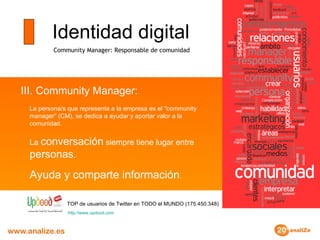 Identidad digital Community Manager: Responsable de comunidad III. Community Manager:  La persona/s que representa a la empresa es el "community manager" (CM), se dedica a ayudar y aportar valor a la comunidad. La  conversación  siempre tiene lugar entre  personas . Ayuda y comparte información . TOP de usuarios de Twitter en TODO el MUNDO (175.450.348) http :// www.updood.com 