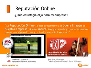 Reputación Online “ La  Reputación Online,  afecta directamente a la  buena imagen  de  nuestra empresa.  Nuestra  marca,  hay que cuidarla y crear su reputación, porque sino, alguien lo hará y no tendremos control sobre eso.” ¿Qué estrategia elijo para mi empresa? Esto no es un fallo. Él es así de bueno.   Tiger Woods y  EA SPORTS   Pregunta a Nestlé qué hace para destruir los bosques.   Nestlé Kit Kat vs Greenpeace   Mal Bien 