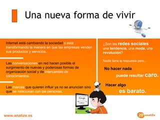 Una nueva forma de vivir Internet   está cambiando la sociedad  y está transformando la manera en que las empresas venden sus productos y servicios. Las  conversaciones  en red hacen posible el surgimiento de nuevas y poderosas formas de organización social y de  intercambio de conocimientos. Las  marcas  que quieren influir ya no se anuncian sino que  se relacionan con las personas. ¿Son las   redes sociales   una  tendencia , una  moda , una  revolución ? Nadie tiene la respuesta pero.. Hacer algo     es barato. No hacer nada     puede resultar  caro. 