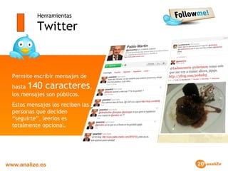 Herramientas Twitter Permite escribir mensajes de hasta  140 caracteres , los mensajes son públicos.  Estos mensajes los reciben las personas que deciden “seguirte”, leerlos es totalmente opcional. 