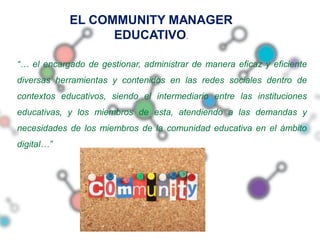 EL COMMUNITY MANAGER
                  EDUCATIVO.

“… el encargado de gestionar, administrar de manera eficaz y eficiente
diversas herramientas y contenidos en las redes sociales dentro de
contextos educativos, siendo el intermediario entre las instituciones
educativas, y los miembros de esta, atendiendo a las demandas y
necesidades de los miembros de la comunidad educativa en el ámbito
digital…”
 