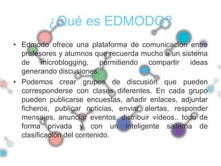 ¿Qué es EDMODO?
• Edmodo ofrece una plataforma de comunicación entre
  profesores y alumnos que recuerda mucho a un sistema
  de microblogging, permitiendo compartir ideas
  generando discusiones.
• Podemos crear grupos de discusión que pueden
  corresponderse con clases diferentes. En cada grupo
  pueden publicarse encuestas, añadir enlaces, adjuntar
  ficheros, publicar noticias, enviar alertas, responder
  mensajes, anunciar eventos, distribuir vídeos.. todo de
  forma privada y con un inteligente sistema de
  clasificación del contenido.
 