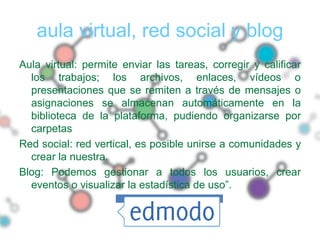 aula virtual, red social y blog
Aula virtual: permite enviar las tareas, corregir y calificar
  los trabajos; los archivos, enlaces, vídeos o
  presentaciones que se remiten a través de mensajes o
  asignaciones se almacenan automáticamente en la
  biblioteca de la plataforma, pudiendo organizarse por
  carpetas
Red social: red vertical, es posible unirse a comunidades y
  crear la nuestra.
Blog: Podemos gestionar a todos los usuarios, crear
  eventos o visualizar la estadística de uso”.
 