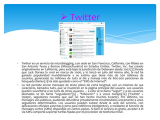  Twitter



Twitter es un servicio de microblogging, con sede en San Francisco, California, con filiales en
San Antonio Texas y Boston (Massachusetts) en Estados Unidos. Twitter, Inc. fue creado
originalmente en California, pero está bajo la jurisdicción de Delaware desde 2007.[7] Desde
que Jack Dorsey lo creó en marzo de 2006, y lo lanzó en julio del mismo año, la red ha
ganado popularidad mundialmente y se estima que tiene más de 200 millones de
usuarios, generando 65 millones de tuits al día y maneja más de 800.000 peticiones de
búsqueda diarias.[1] Ha sido apodado como el "SMS de Internet".
La red permite enviar mensajes de texto plano de corta longitud, con un máximo de 140
caracteres, llamados tuits, que se muestran en la página principal del usuario. Los usuarios
pueden suscribirse a los tuits de otros usuarios – a esto se le llama "seguir" y a los usuarios
abonados se les llama "seguidores"[9] , "followers" y a veces tweeps[10] ('Twitter' +
'peeps', seguidores novatos que aún no han hecho muchos tweets). Por defecto, los
mensajes son públicos, pudiendo difundirse privadamente mostrándolos únicamente a unos
seguidores determinados. Los usuarios pueden tuitear desde la web del servicio, con
aplicaciones oficiales externas (como para teléfonos inteligentes), o mediante el Servicio de
mensajes cortos (SMS) disponible en ciertos países. Si bien el servicio es gratis, acceder a él
vía SMS comporta soportar tarifas fijadas por el proveedor de telefonía móvil.
 