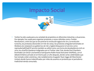 Impacto Social



Twitter ha sido usada para una variedad de propósitos en diferentes industrias y situaciones.
Por ejemplo, fue usada para organizar protestas, a veces referidas como «Twitter
Revolutions», entre las que se encuentran la revolución egipcia de 2011, la revolución
tunecina, las protestas electorales en Irán de 2009 y las protestas antigubernamentales en
Moldavia de 2009.[47] Los gobiernos de Irán y Egipto bloquearon el servicio como
represalia.[48] [49] El servicio también se utilizó como una forma de desobediencia civil: en
2010, los usuarios quedaron indignados por el Twitter Joke Trial, donde Paul Chambers
bromeaba con lanzar una bomba al aeropuerto Robin Hood Doncaster Sheffield, y en el
debate británico privado en el mismo país un año después, donde varias celebridades que
han tomado orden anónimas, más notablemente el jugador Ryan Giggs del Manchester
United, donde fueron indentificados por miles de usuarios en protesta por el periodismo
tradicional siendo censurado.
 