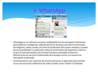  WhatsApp




WhatsApp es un software privativo multiplataforma de mensajería instantánea
para teléfonos inteligentes. Además del envío de texto, permite la transmisión
de imágenes, video y audio, así como la localización del usuario siempre y cuando
exista la posibilidad. La aplicación utiliza la red de datos del dispositivo móvil en
el que se esté ejecutando, por lo tanto funciona conectada a Internet a
diferencia de los servicios tradicionales de mensajes cortos o el sistema de
mensajería multimedia.
Contrariamente a las creencias de muchas personas, la aplicación para móviles
no es una red social a diferencia de redes sociales como Twitter o Facebook.
 