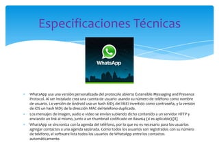 Especificaciones Técnicas




WhatsApp usa una versión personalizada del protocolo abierto Extensible Messaging and Presence
Protocol. Al ser instalado crea una cuenta de usuario usando su número de teléfono como nombre
de usuario. La versión de Android usa un hash MD5 del IMEI invertido como contraseña, y la versión
de iOS un hash MD5 de la dirección MAC del teléfono duplicada.
Los mensajes de imagen, audio o video se envían subiendo dicho contenido a un servidor HTTP y
enviando un link al mismo, junto a un thumbnail codificado en Base64 (si es aplicable).[8]
WhatsApp se sincroniza con la agenda del teléfono, por lo que no es necesario para los usuarios
agregar contactos a una agenda separada. Como todos los usuarios son registrados con su número
de teléfono, el software lista todos los usuarios de WhatsApp entre los contactos
automáticamente.
 