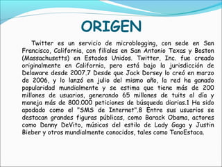 ORIGEN
    Twitter es un servicio de microblogging, con sede en San
Francisco, California, con filiales en San Antonio Texas y Boston
(Massachusetts) en Estados Unidos. Twitter, Inc. fue creado
originalmente en California, pero está bajo la jurisdicción de
Delaware desde 2007.7 Desde que Jack Dorsey lo creó en marzo
de 2006, y lo lanzó en julio del mismo año, la red ha ganado
popularidad mundialmente y se estima que tiene más de 200
millones de usuarios, generando 65 millones de tuits al día y
maneja más de 800.000 peticiones de búsqueda diarias.1 Ha sido
apodado como el "SMS de Internet".8 Entre sus usuarios se
destacan grandes figuras públicas, como Barack Obama, actores
como Danny DeVito, músicos del estilo de Lady Gaga y Justin
Bieber y otros mundialmente conocidos, tales como TanoEstaca.
 