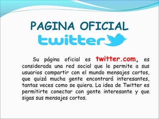 PAGINA OFICIAL

    Su página oficial es twitter.com, es
considerada una red social que le permite a sus
usuarios compartir con el mundo mensajes cortos,
que quizá mucha gente encontrará interesantes,
tantas veces como se quiera. La idea de Twitter es
permitirte conectar con gente interesante y que
sigas sus mensajes cortos.
 