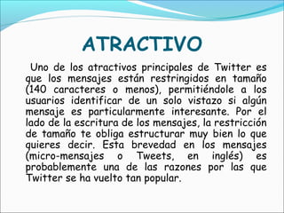 ATRACTIVO
 Uno de los atractivos principales de Twitter es
que los mensajes están restringidos en tamaño
(140 caracteres o menos), permitiéndole a los
usuarios identificar de un solo vistazo si algún
mensaje es particularmente interesante. Por el
lado de la escritura de los mensajes, la restricción
de tamaño te obliga estructurar muy bien lo que
quieres decir. Esta brevedad en los mensajes
(micro-mensajes o Tweets, en inglés) es
probablemente una de las razones por las que
Twitter se ha vuelto tan popular.
 