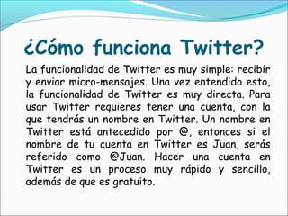 ¿Cómo funciona Twitter?
La funcionalidad de Twitter es muy simple: recibir
y enviar micro-mensajes. Una vez entendido esto,
la funcionalidad de Twitter es muy directa. Para
usar Twitter requieres tener una cuenta, con la
que tendrás un nombre en Twitter. Un nombre en
Twitter está antecedido por @, entonces si el
nombre de tu cuenta en Twitter es Juan, serás
referido como @Juan. Hacer una cuenta en
Twitter es un proceso muy rápido y sencillo,
además de que es gratuito.
 