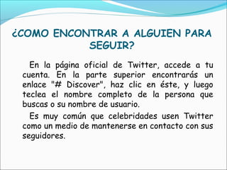 ¿COMO ENCONTRAR A ALGUIEN PARA
           SEGUIR?
   En la página oficial de Twitter, accede a tu
 cuenta. En la parte superior encontrarás un
 enlace "# Discover", haz clic en éste, y luego
 teclea el nombre completo de la persona que
 buscas o su nombre de usuario.
   Es muy común que celebridades usen Twitter
 como un medio de mantenerse en contacto con sus
 seguidores.
 