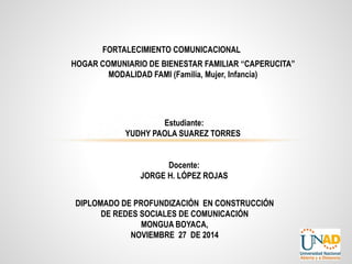 FORTALECIMIENTO COMUNICACIONAL 
HOGAR COMUNIARIO DE BIENESTAR FAMILIAR “CAPERUCITA” 
MODALIDAD FAMI (Familia, Mujer, Infancia) 
Estudiante: 
YUDHY PAOLA SUAREZ TORRES 
Docente: 
JORGE H. LÓPEZ ROJAS 
DIPLOMADO DE PROFUNDIZACIÓN EN CONSTRUCCIÓN 
DE REDES SOCIALES DE COMUNICACIÓN 
MONGUA BOYACA, 
NOVIEMBRE 27 DE 2014 
 