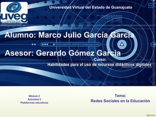Universidad Virtual del Estado de Guanajuato
Alumno: Marco Julio García García
Asesor: Gerardo Gómez García
Curso:
Habilidades para el uso de recursos didácticos digitales
Módulo 2
Actividad 2
Plataformas educativas
Tema:
Redes Sociales en la Educación
 