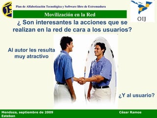 Movilización en la Red Plan de Alfabetización Tecnológica y Software libre de Extremadura ¿ Son interesantes la acciones que se realizan en la red de cara a los usuarios? Al autor les resulta muy atractivo ¿Y al usuario? Mendoza, septiembre de 2009  César Ramos Esteban 
