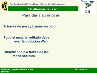 Movilización en la red Plan de Alfabetización Tecnológica y Software libre de Extremadura Para darla a conocer A través de post y banner en blog Todo el material editado debe llevar la dirección Web Difundiéndolo a través de las redes sociales Mendoza, septiembre de 2009  César Ramos Esteban 