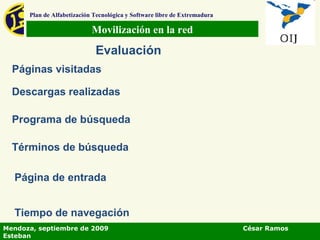 Movilización en la red Plan de Alfabetización Tecnológica y Software libre de Extremadura Evaluación Páginas visitadas Descargas realizadas Programa de búsqueda Términos de búsqueda Página de entrada Tiempo de navegación Mendoza, septiembre de 2009  César Ramos Esteban 