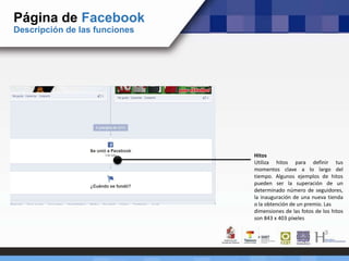 Página de Facebook
Descripción de las funciones
Hitos
Utiliza hitos para definir tus
momentos clave a lo largo del
tiempo. Algunos ejemplos de hitos
pueden ser la superación de un
determinado número de seguidores,
la inauguración de una nueva tienda
o la obtención de un premio. Las
dimensiones de las fotos de los hitos
son 843 x 403 píxeles
 