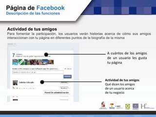 Página de Facebook
Descripción de las funciones
Actividad de tus amigos
Para fomentar la participación, los usuarios verán historias acerca de cómo sus amigos
interaccionan con tu página en diferentes puntos de la biografía de la misma
A cuántos de los amigos
de un usuario les gusta
tu página
Actividad de tus amigos
Qué dicen los amigos
de un usuario acerca
de tu negocio
 