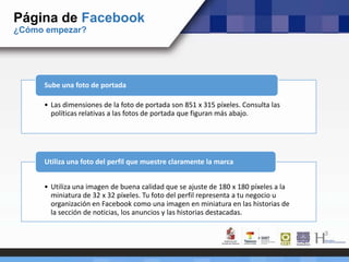 Página de Facebook
¿Cómo empezar?
• Las dimensiones de la foto de portada son 851 x 315 píxeles. Consulta las
políticas relativas a las fotos de portada que figuran más abajo.
Sube una foto de portada
• Utiliza una imagen de buena calidad que se ajuste de 180 x 180 píxeles a la
miniatura de 32 x 32 píxeles. Tu foto del perfil representa a tu negocio u
organización en Facebook como una imagen en miniatura en las historias de
la sección de noticias, los anuncios y las historias destacadas.
Utiliza una foto del perfil que muestre claramente la marca
 