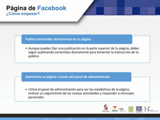 • Aunque puedes fijar una publicación en la parte superior de tu página, debes
seguir publicando contenidos diariamente para fomentar la interacción de tu
público
Publica contenidos diariamente en tu página
• Utiliza el panel de administración para ver las estadísticas de la página,
realizar un seguimiento de las nuevas actividades y responder a mensajes
personales
Administra tu página a través del panel de administración
Página de Facebook
¿Cómo empezar?
 
