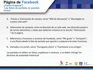 Página de Facebook
¿Cómo empezar?
Las fotos de portada no pueden
incluir
A. Precios o información de compra, como “40% de descuento” o “Descárgalo en
nuestro sitio web”.
B. Información de contacto, como la dirección de un sitio web, una dirección postal o
de correo electrónico, o datos que deberían incluirse en la sección "Información
"·de la página.
C. Referencias a funciones o acciones de Facebook, como “Me gusta” o “Compartir”,
o una flecha desde la foto de portada que apunte a cualquiera de estas funciones.
D. Llamadas a la acción, como “Consíguelo ahora” o “Cuéntaselo a tus amigos”.
Las portadas no deben ser falsas, engañosas o confusas, y no deben infringir los
derechos de propiedad intelectual
 