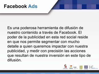 Facebook Ads
Es una poderosa herramienta de difusión de
nuestro contenido a través de Facebook. El
poder de la publicidad en esta red social reside
en que nos permite segmentar con mucho
detalle a quien queremos impactar con nuestra
publicidad, y medir con precisión las acciones
que resultan de nuestra inversión en este tipo de
difusión.
 