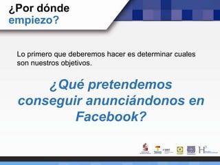 ¿Por dónde
empiezo?
Lo primero que deberemos hacer es determinar cuales
son nuestros objetivos.
¿Qué pretendemos
conseguir anunciándonos en
Facebook?
 