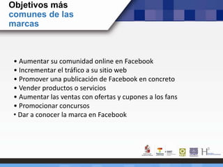 Objetivos más
comunes de las
marcas
• Aumentar su comunidad online en Facebook
• Incrementar el tráfico a su sitio web
• Promover una publicación de Facebook en concreto
• Vender productos o servicios
• Aumentar las ventas con ofertas y cupones a los fans
• Promocionar concursos
• Dar a conocer la marca en Facebook
 