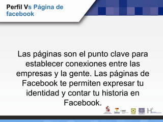 Perfil Vs Página de
facebook
Las páginas son el punto clave para
establecer conexiones entre las
empresas y la gente. Las páginas de
Facebook te permiten expresar tu
identidad y contar tu historia en
Facebook.
 