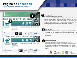 Página de Facebook
Descripción de las funciones
1 Foto de portada
Es lo primero que verán los usuarios
cuando visiten tu página. Elige una foto única y cámbiala tan a
menudo como desees. Algunos ejemplos incluirían un plato
popular de tu menú, la portada de uno de tus álbumes o una
imagen de alguien utilizando tu producto. Sé creativo y prueba con
imágenes que reciban una respuesta positiva de tu público
1
2
Foto del perfil
Tu foto del perfil representa a tu página en otras partes de
Facebook, en los anuncios, las historias patrocinadas y la
sección
de noticias
2
3
Vistas y aplicaciones
Tus fotos y aplicaciones personalizadas aparecen en
la parte superior de tu página. Si lo deseas, también puedes
personalizar las imágenes de tus aplicaciones en la sección
"Administrar" del panel de administración, en "Editar la
página"
3
 