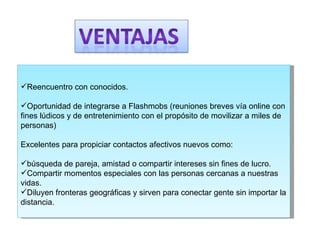Reencuentro con conocidos.  Oportunidad de integrarse a Flashmobs (reuniones breves vía online con fines lúdicos y de entretenimiento con el propósito de movilizar a miles de personas)  Excelentes para propiciar contactos afectivos nuevos como:  búsqueda de pareja, amistad o compartir intereses sin fines de lucro.  Compartir momentos especiales con las personas cercanas a nuestras vidas.  Diluyen fronteras geográficas y sirven para conectar gente sin importar la distancia.  