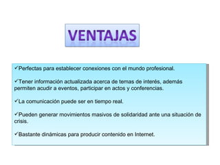 Perfectas para establecer conexiones con el mundo profesional.  Tener información actualizada acerca de temas de interés, además permiten acudir a eventos, participar en actos y conferencias.  La comunicación puede ser en tiempo real.  Pueden generar movimientos masivos de solidaridad ante una situación de crisis. Bastante dinámicas para producir contenido en Internet.  