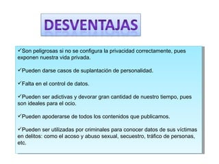 Son peligrosas si no se configura la privacidad correctamente, pues exponen nuestra vida privada.  Pueden darse casos de suplantación de personalidad.  Falta en el control de datos.  Pueden ser adictivas y devorar gran cantidad de nuestro tiempo, pues son ideales para el ocio.  Pueden apoderarse de todos los contenidos que publicamos.  Pueden ser utilizadas por criminales para conocer datos de sus víctimas en delitos: como el acoso y abuso sexual, secuestro, tráfico de personas, etc.  