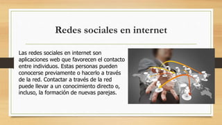 Redes sociales en internet
Las redes sociales en internet son
aplicaciones web que favorecen el contacto
entre individuos. Estas personas pueden
conocerse previamente o hacerlo a través
de la red. Contactar a través de la red
puede llevar a un conocimiento directo o,
incluso, la formación de nuevas parejas.
 