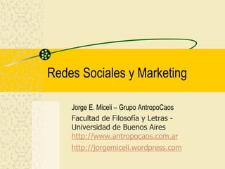 Redes Sociales y Marketing
Jorge E. Miceli – Grupo AntropoCaos
Facultad de Filosofía y Letras -
Universidad de Buenos Aires
http://www.antropocaos.com.ar
http://jorgemiceli.wordpress.com
 