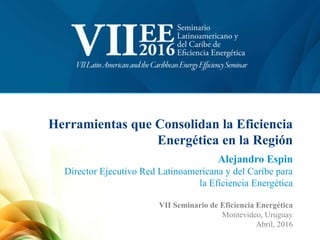Herramientas que Consolidan la Eficiencia
Energética en la Región
Alejandro Espin
Director Ejecutivo Red Latinoamericana y del Caribe para
la Eficiencia Energética
VII Seminario de Eficiencia Energética
Montevideo, Uruguay
Abril, 2016
 