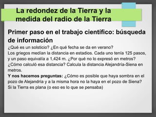 Primer paso en el trabajo científico: búsqueda
de información
¿Qué es un solsticio? ¿En qué fecha se da en verano?
Los griegos medían la distancia en estadios. Cada uno tenía 125 pasos,
y un paso equivalía a 1,424 m. ¿Por qué no lo expresó en metros?
¿Cómo calculó esa distancia? Calcula la distancia Alejandría-Siena en
metros.
Y nos hacemos preguntas: ¿Cómo es posible que haya sombra en el
pozo de Alejandría y a la misma hora no la haya en el pozo de Siena?
Si la Tierra es plana (o eso es lo que se pensaba)
La redondez de la Tierra y la
medida del radio de la Tierra
 